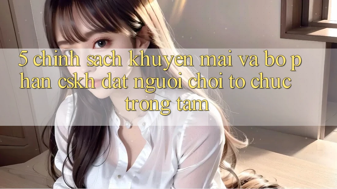 5. Chính Sách Khuyến Mãi Và Bộ phận CSKH: Đặt Người Chơi Tổ chức Trọng Tâm