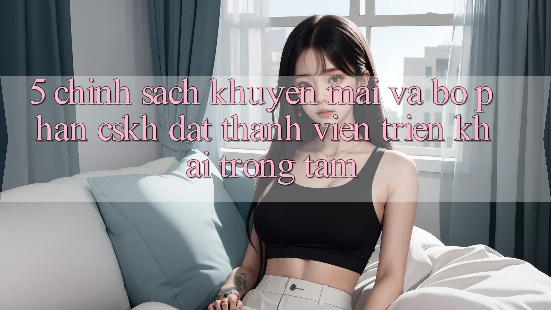 5. Chính sách Khuyến Mãi Và Bộ phận CSKH: Đặt Thành viên Triển khai Trọng Tâm