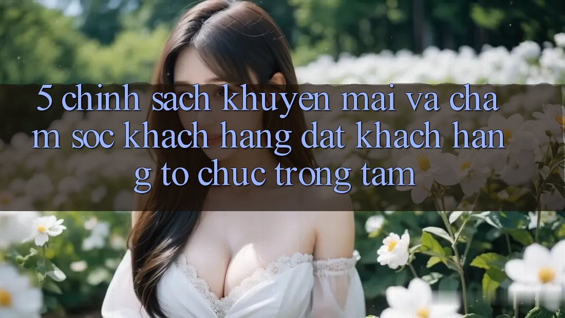 5. Chính sách Khuyến Mãi Và Chăm Sóc Khách Hàng: Đặt Khách hàng Tổ chức Trọng Tâm