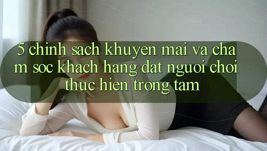 5. Chính Sách Khuyến Mãi Và Chăm Sóc Khách Hàng: Đặt Người Chơi Thực hiện Trọng Tâm