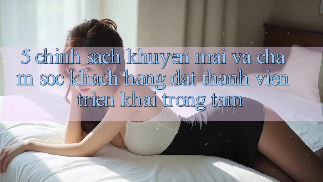 5. Chính Sách Khuyến Mãi Và Chăm Sóc Khách Hàng: Đặt Thành viên Triển khai Trọng Tâm