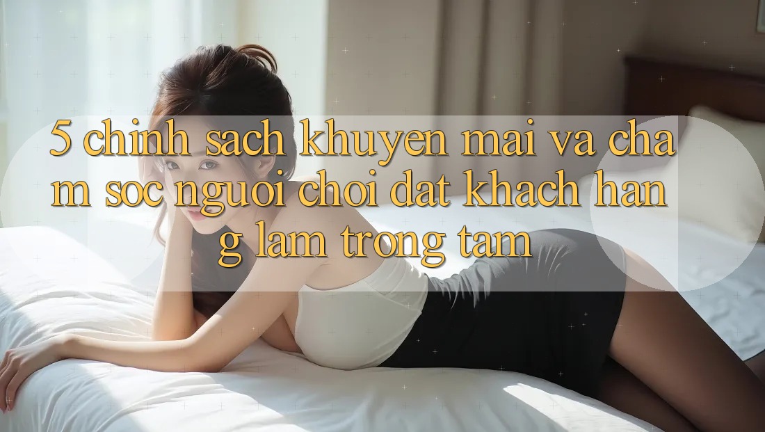 5. Chính Sách Khuyến Mãi Và Chăm Sóc Người chơi: Đặt Khách hàng Làm Trọng Tâm