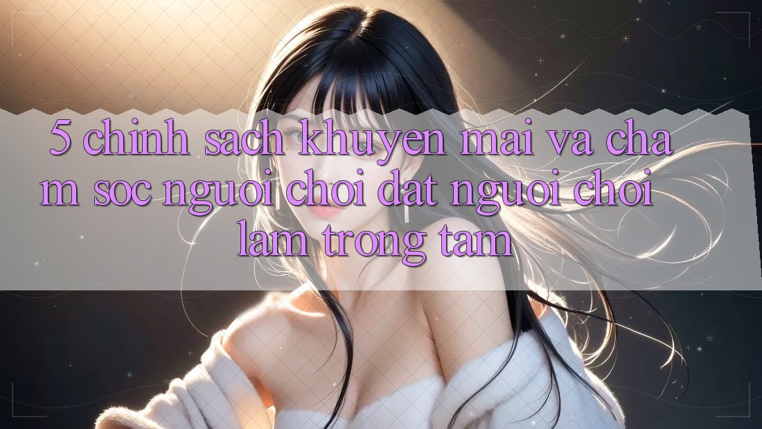 5. Chính sách Khuyến Mãi Và Chăm Sóc Người chơi: Đặt Người Chơi Làm Trọng Tâm