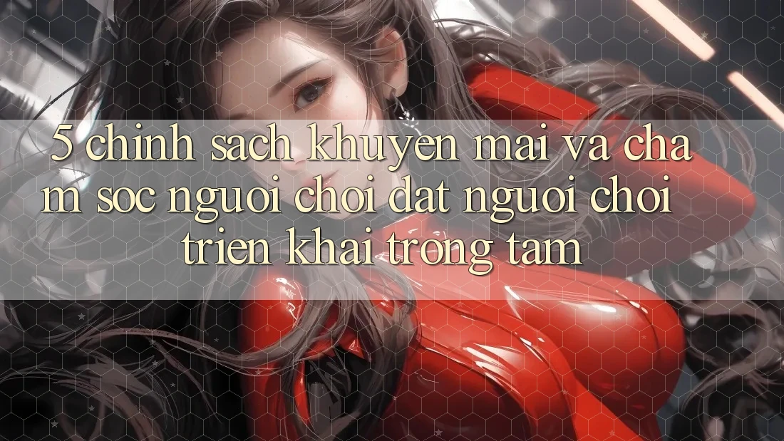 5. Chính Sách Khuyến Mãi Và Chăm Sóc Người chơi: Đặt Người Chơi Triển khai Trọng Tâm