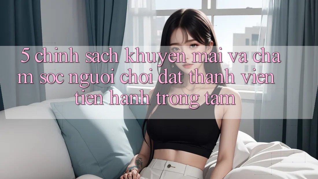 5. Chính Sách Khuyến Mãi Và Chăm Sóc Người chơi: Đặt Thành viên Tiến hành Trọng Tâm