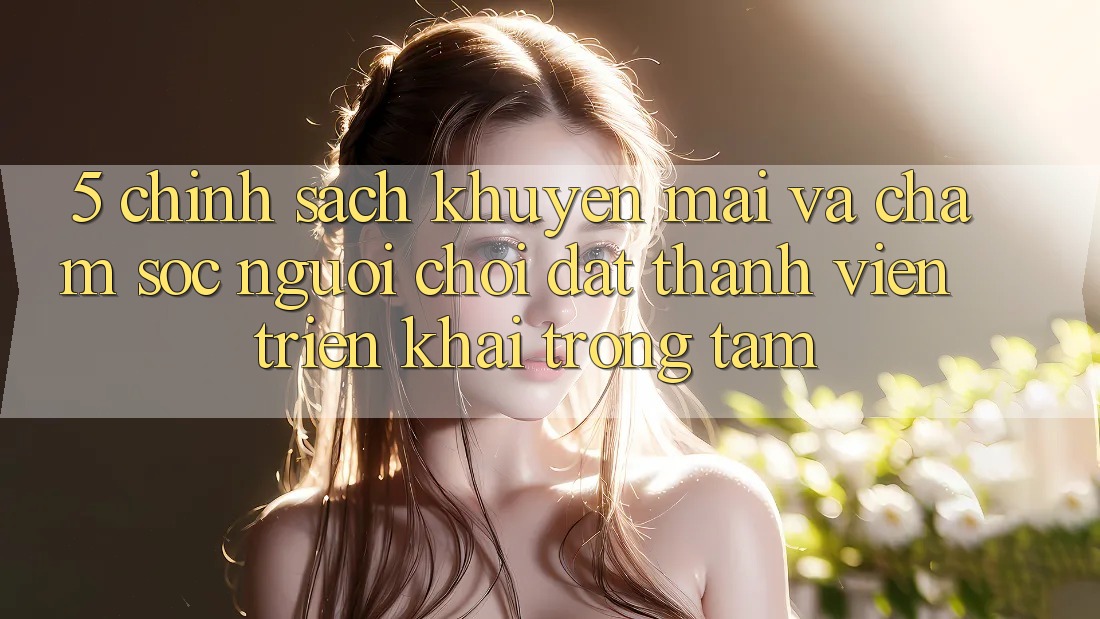 5. Chính Sách Khuyến Mãi Và Chăm Sóc Người chơi: Đặt Thành viên Triển khai Trọng Tâm