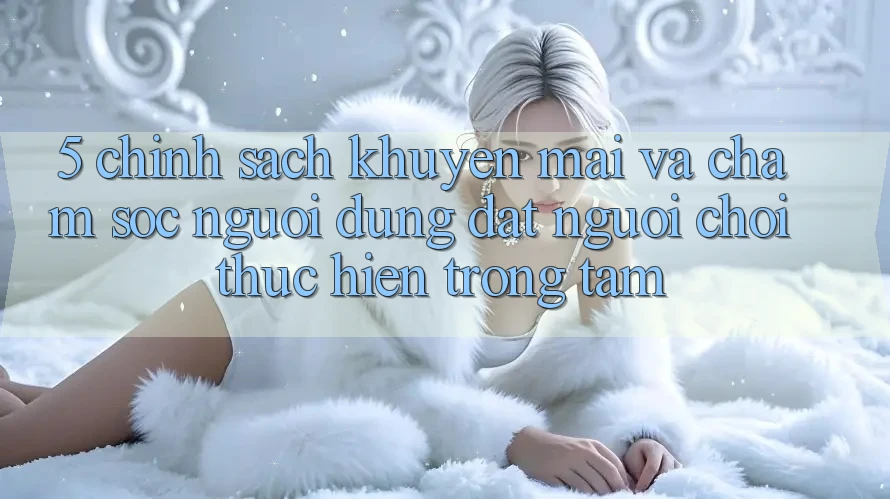 5. Chính Sách Khuyến Mãi Và Chăm sóc người dùng: Đặt Người Chơi Thực hiện Trọng Tâm