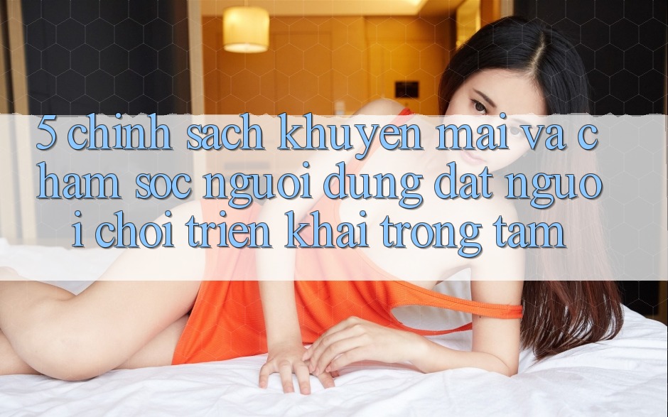 5. Chính Sách Khuyến Mãi Và Chăm sóc người dùng: Đặt Người Chơi Triển khai Trọng Tâm