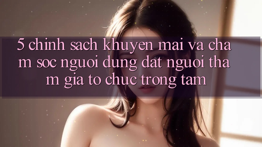 5. Chính Sách Khuyến mãi Và Chăm Sóc Người dùng: Đặt Người tham gia Tổ chức Trọng Tâm