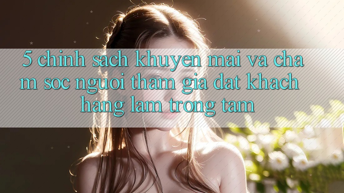 5. Chính Sách Khuyến Mãi Và Chăm Sóc Người tham gia: Đặt Khách hàng Làm Trọng Tâm