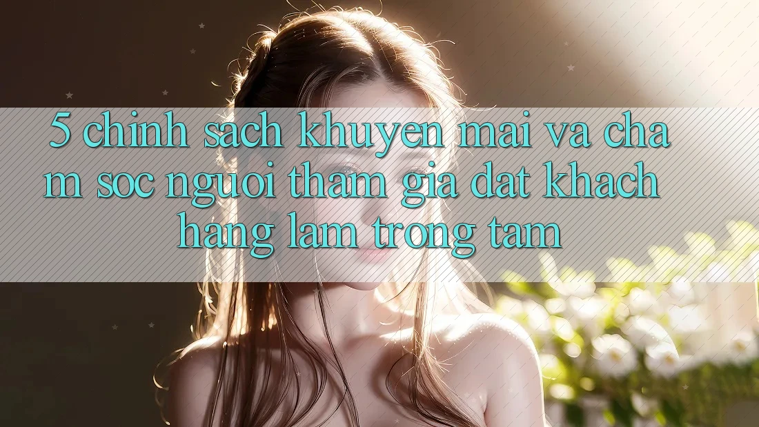 5. Chính Sách Khuyến Mãi Và Chăm Sóc Người tham gia: Đặt Khách hàng Làm Trọng Tâm
