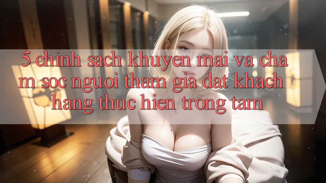 5. Chính Sách Khuyến Mãi Và Chăm Sóc Người tham gia: Đặt Khách hàng Thực hiện Trọng Tâm