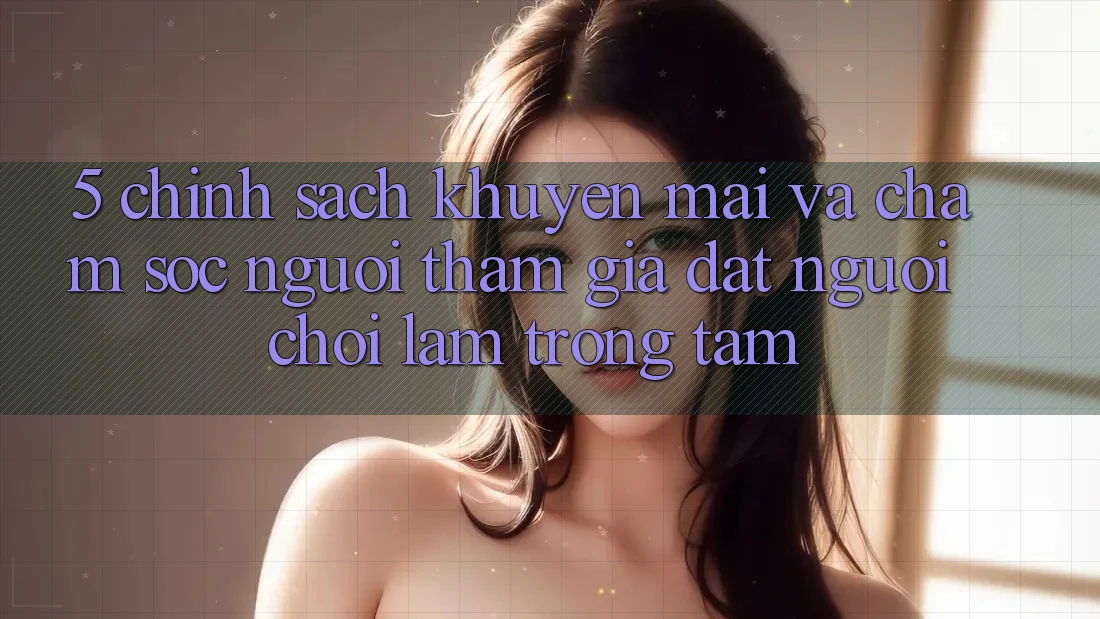 5. Chính Sách Khuyến Mãi Và Chăm Sóc Người tham gia: Đặt Người Chơi Làm Trọng Tâm
