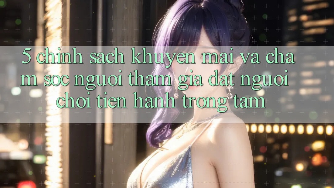 5. Chính Sách Khuyến Mãi Và Chăm Sóc Người tham gia: Đặt Người Chơi Tiến hành Trọng Tâm