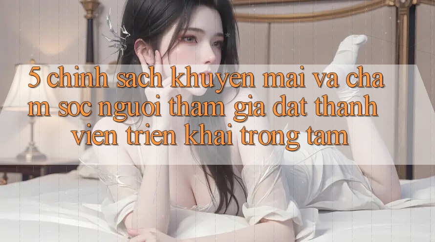 5. Chính Sách Khuyến Mãi Và Chăm Sóc Người tham gia: Đặt Thành viên Triển khai Trọng Tâm 5. Chính Sách Khuyến Mãi Và Chăm Sóc Người tham gia: Đặt Thành viên Triển khai Trọng Tâm