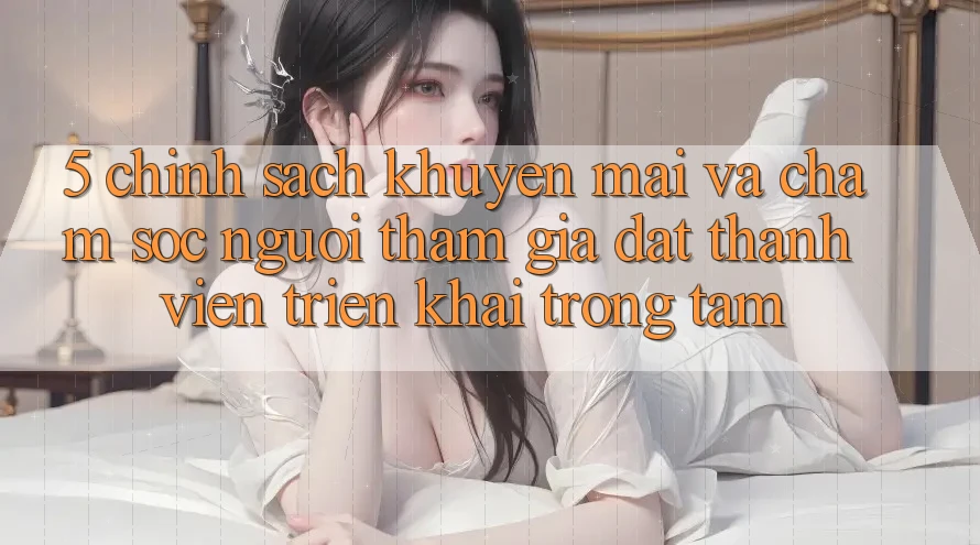 5. Chính Sách Khuyến Mãi Và Chăm Sóc Người tham gia: Đặt Thành viên Triển khai Trọng Tâm