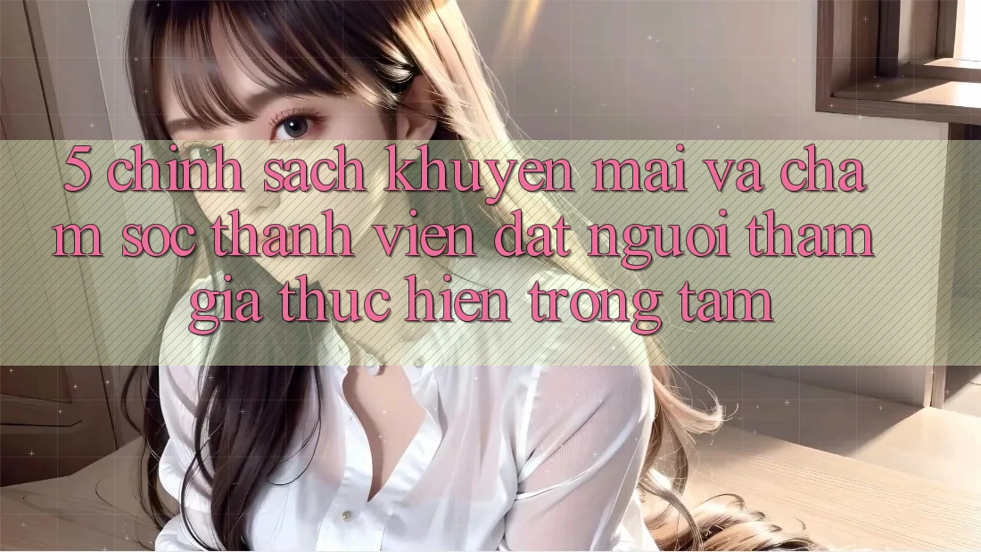 5. Chính Sách Khuyến Mãi Và Chăm Sóc Thành viên: Đặt Người tham gia Thực hiện Trọng Tâm