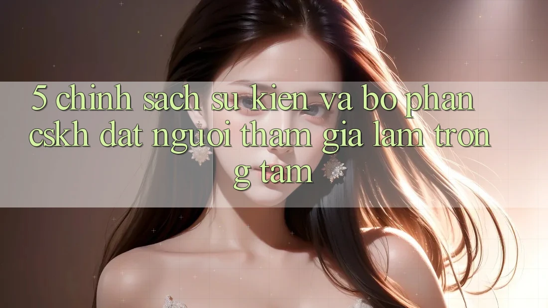 5. Chính Sách Sự kiện Và Bộ phận CSKH: Đặt Người tham gia Làm Trọng Tâm