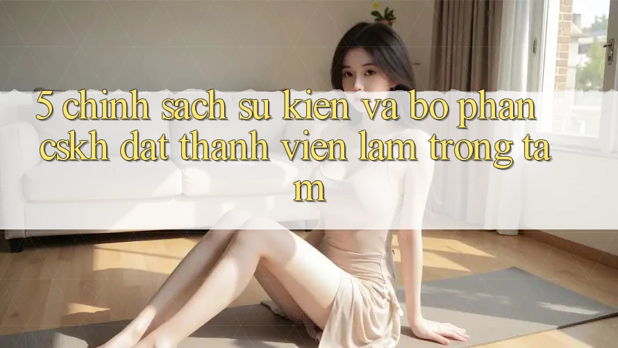 5. Chính Sách Sự kiện Và Bộ phận CSKH: Đặt Thành viên Làm Trọng Tâm