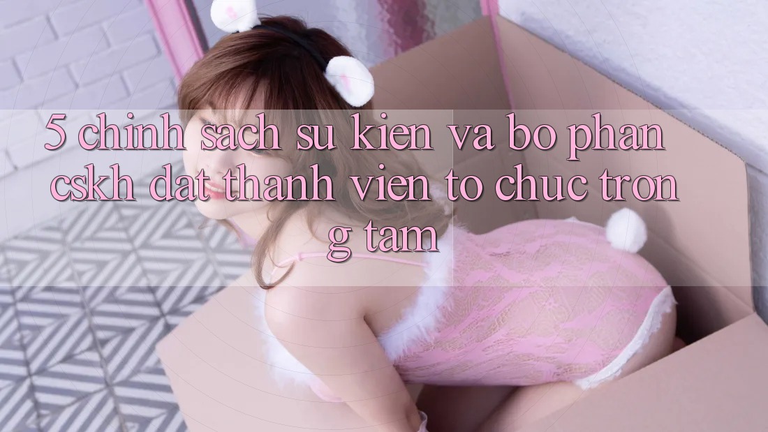5. Chính Sách Sự kiện Và Bộ phận CSKH: Đặt Thành viên Tổ chức Trọng Tâm
