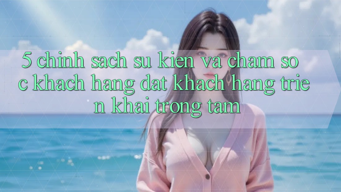 5. Chính Sách Sự kiện Và Chăm Sóc Khách Hàng: Đặt Khách hàng Triển khai Trọng Tâm