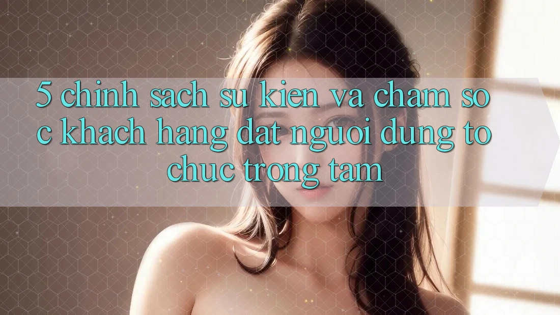 5. Chính Sách Sự kiện Và Chăm Sóc Khách Hàng: Đặt Người dùng Tổ chức Trọng Tâm