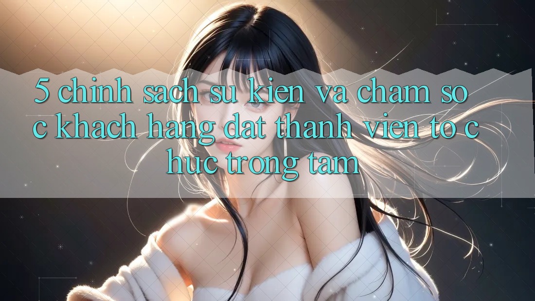 5. Chính Sách Sự kiện Và Chăm Sóc Khách Hàng: Đặt Thành viên Tổ chức Trọng Tâm
