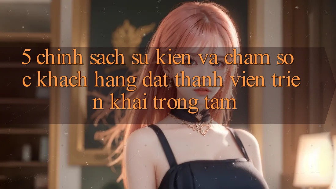 5. Chính Sách Sự kiện Và Chăm Sóc Khách Hàng: Đặt Thành viên Triển khai Trọng Tâm