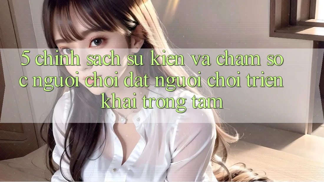 5. Chính Sách Sự kiện Và Chăm Sóc Người chơi: Đặt Người Chơi Triển khai Trọng Tâm