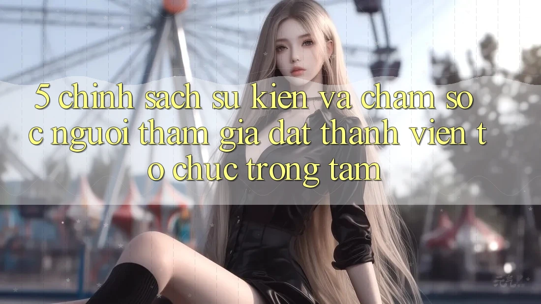 5. Chính Sách Sự kiện Và Chăm Sóc Người tham gia: Đặt Thành viên Tổ chức Trọng Tâm