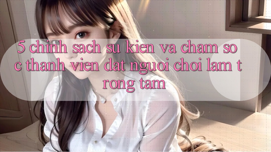 5. Chính Sách Sự kiện Và Chăm Sóc Thành viên: Đặt Người Chơi Làm Trọng Tâm