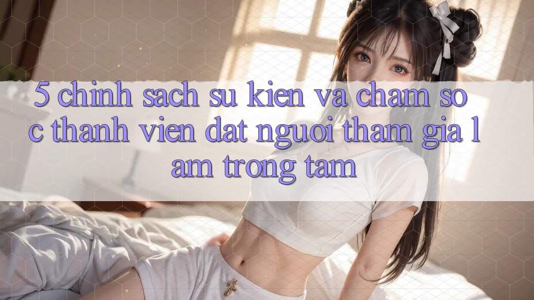 5. Chính Sách Sự kiện Và Chăm Sóc Thành viên: Đặt Người tham gia Làm Trọng Tâm