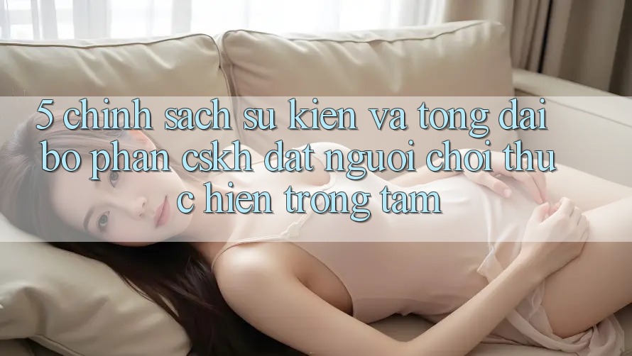 5. Chính Sách Sự kiện Và Tổng đài bộ phận CSKH: Đặt Người Chơi Thực hiện Trọng Tâm
