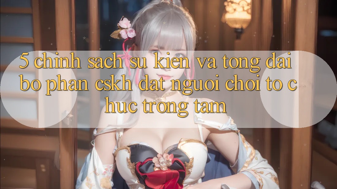 5. Chính Sách Sự kiện Và Tổng đài bộ phận CSKH: Đặt Người Chơi Tổ chức Trọng Tâm