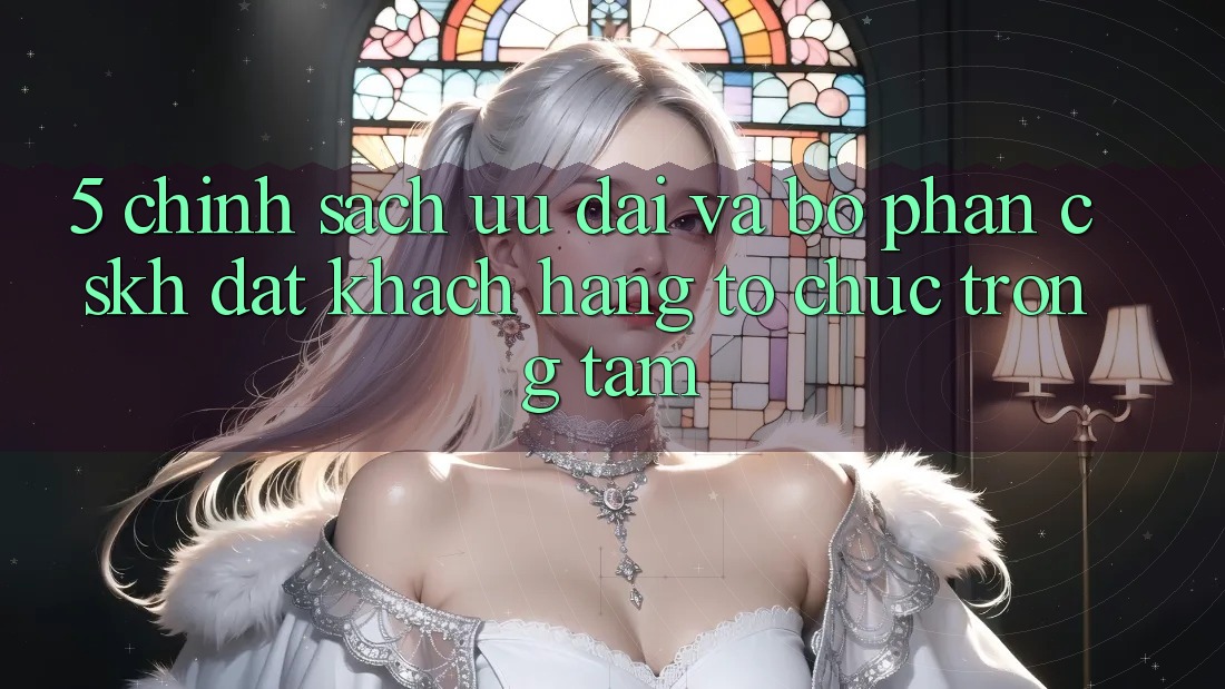5. Chính Sách Ưu đãi Và Bộ phận CSKH: Đặt Khách hàng Tổ chức Trọng Tâm