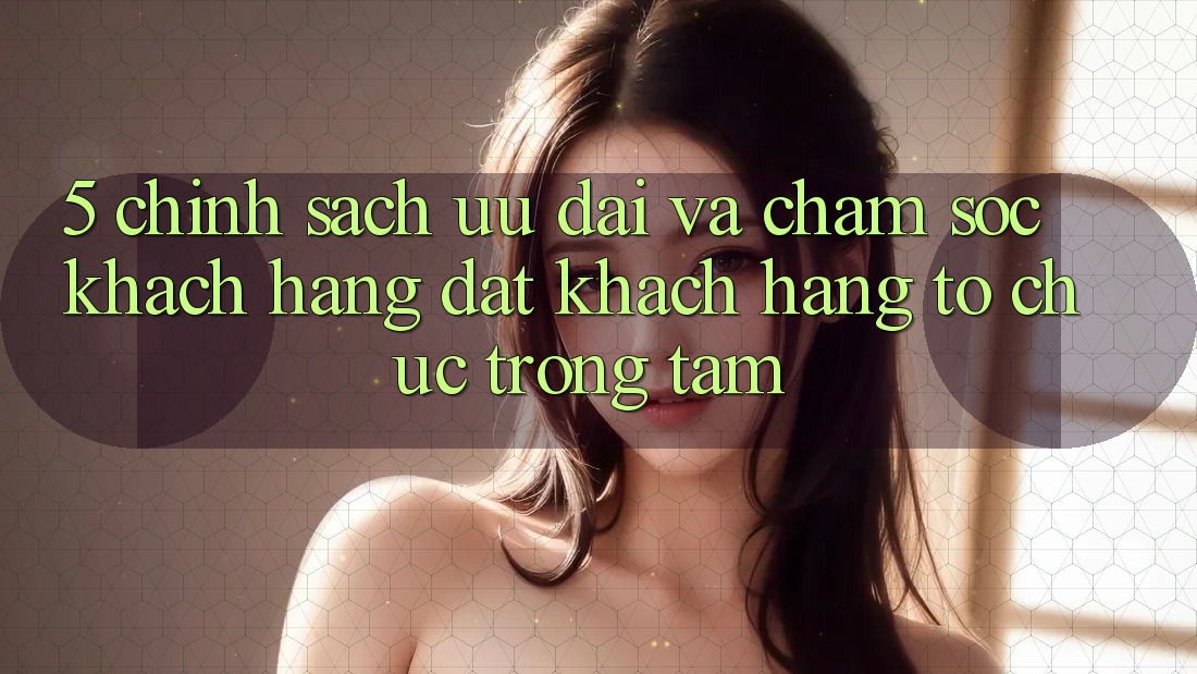 5. Chính Sách Ưu đãi Và Chăm Sóc Khách Hàng: Đặt Khách hàng Tổ chức Trọng Tâm