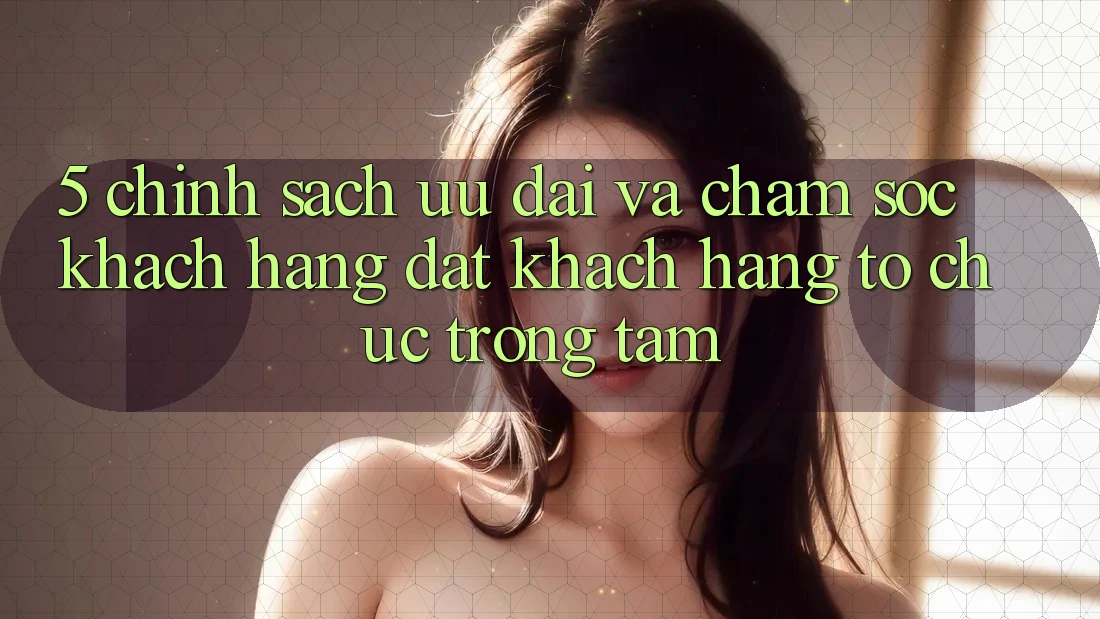 5. Chính Sách Ưu đãi Và Chăm Sóc Khách Hàng: Đặt Khách hàng Tổ chức Trọng Tâm
