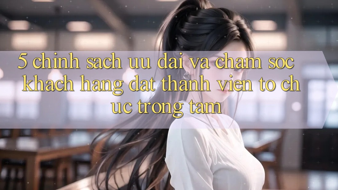 5. Chính Sách Ưu đãi Và Chăm Sóc Khách Hàng: Đặt Thành viên Tổ chức Trọng Tâm