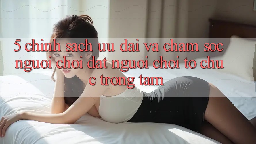 5. Chính Sách Ưu đãi Và Chăm Sóc Người chơi: Đặt Người Chơi Tổ chức Trọng Tâm