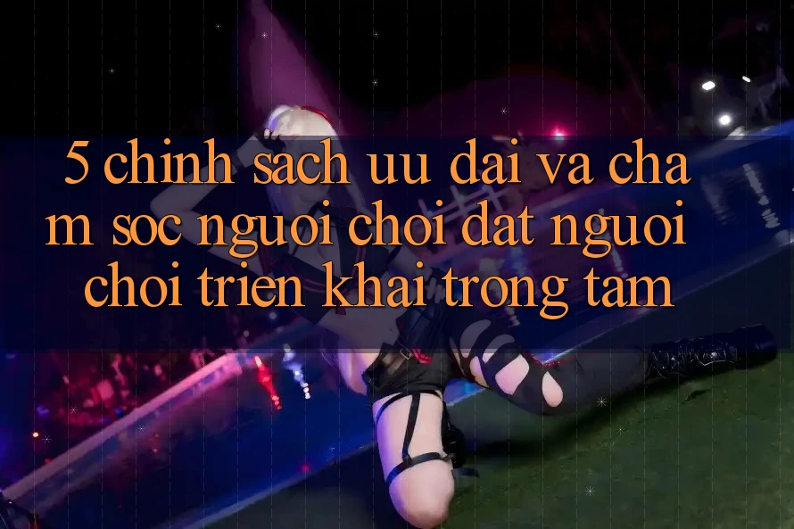 5. Chính Sách Ưu đãi Và Chăm Sóc Người chơi: Đặt Người Chơi Triển khai Trọng Tâm