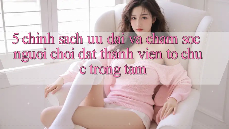 5. Chính Sách Ưu đãi Và Chăm Sóc Người chơi: Đặt Thành viên Tổ chức Trọng Tâm