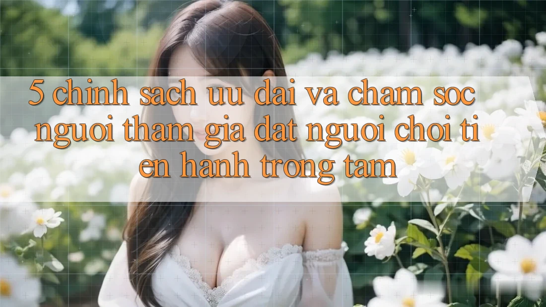 5. Chính Sách Ưu đãi Và Chăm Sóc Người tham gia: Đặt Người Chơi Tiến hành Trọng Tâm
