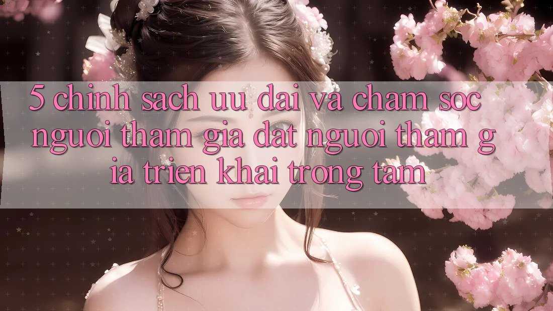 5. Chính Sách Ưu đãi Và Chăm Sóc Người tham gia: Đặt Người tham gia Triển khai Trọng Tâm