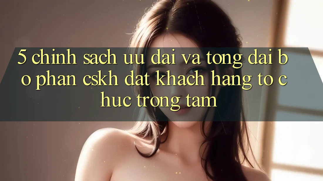 5. Chính Sách Ưu đãi Và Tổng đài bộ phận CSKH: Đặt Khách hàng Tổ chức Trọng Tâm