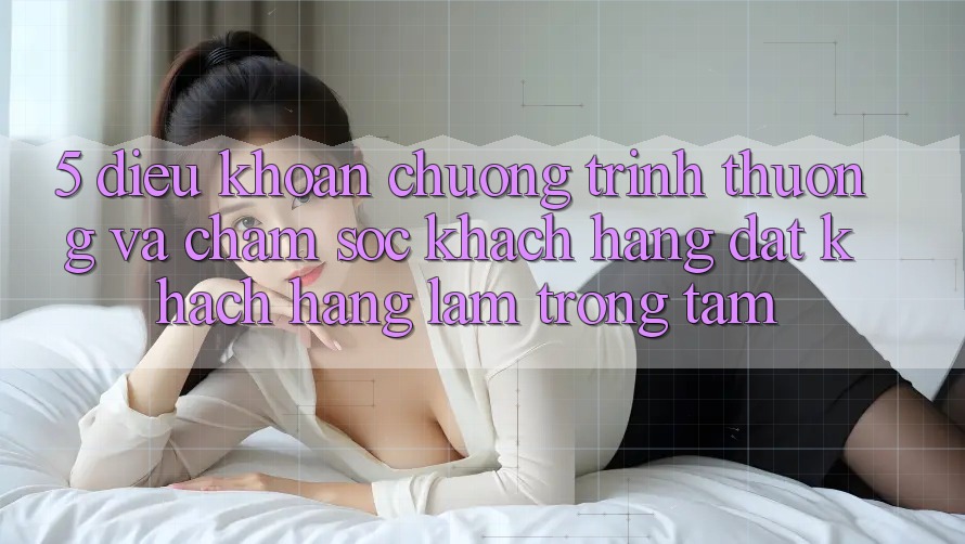 5. Điều khoản Chương trình thưởng Và Chăm Sóc Khách Hàng: Đặt Khách hàng Làm Trọng Tâm
