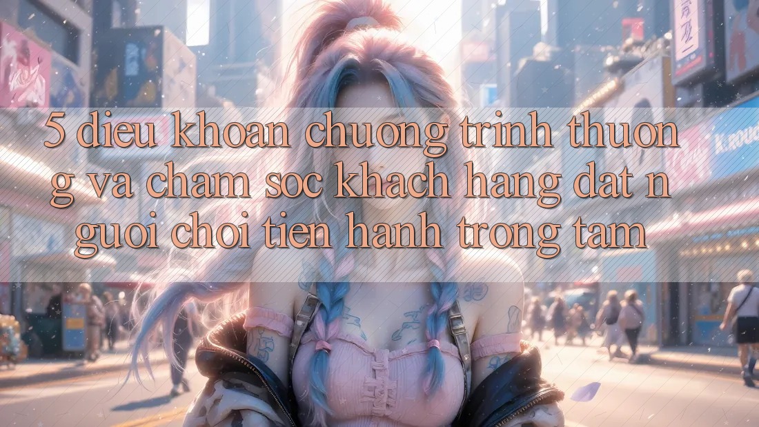 5. Điều khoản Chương trình thưởng Và Chăm Sóc Khách Hàng: Đặt Người Chơi Tiến hành Trọng Tâm