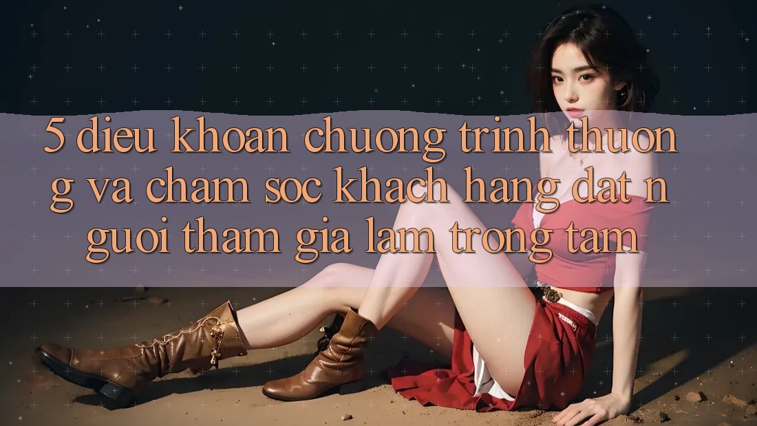 5. Điều khoản Chương trình thưởng Và Chăm Sóc Khách Hàng: Đặt Người tham gia Làm Trọng Tâm