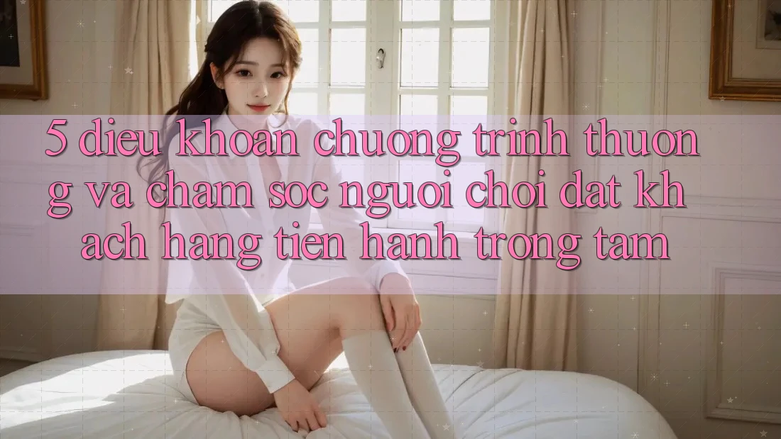 5. Điều khoản Chương trình thưởng Và Chăm Sóc Người chơi: Đặt Khách hàng Tiến hành Trọng Tâm