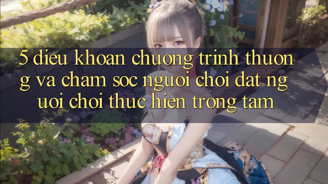 5. Điều khoản Chương trình thưởng Và Chăm Sóc Người chơi: Đặt Người Chơi Thực hiện Trọng Tâm