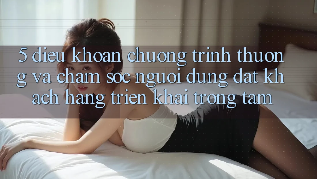 5. Điều khoản Chương trình thưởng Và Chăm Sóc Người dùng: Đặt Khách hàng Triển khai Trọng Tâm
